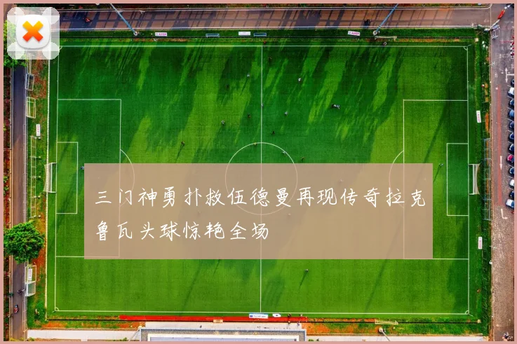 三门神勇扑救伍德曼再现传奇拉克鲁瓦头球惊艳全场