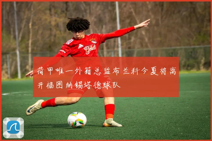 荷甲唯一外籍总监布兰科今夏将离开福图纳锡塔德球队