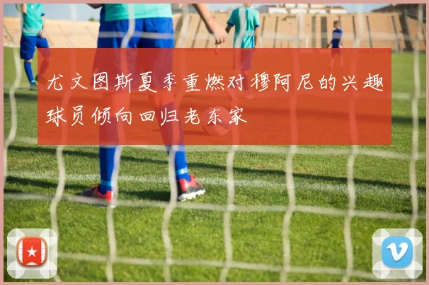 尤文图斯夏季重燃对穆阿尼的兴趣球员倾向回归老东家