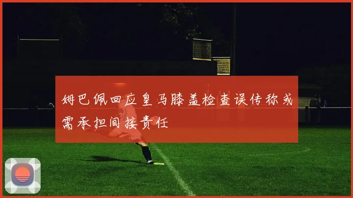 姆巴佩回应皇马膝盖检查误传称或需承担间接责任