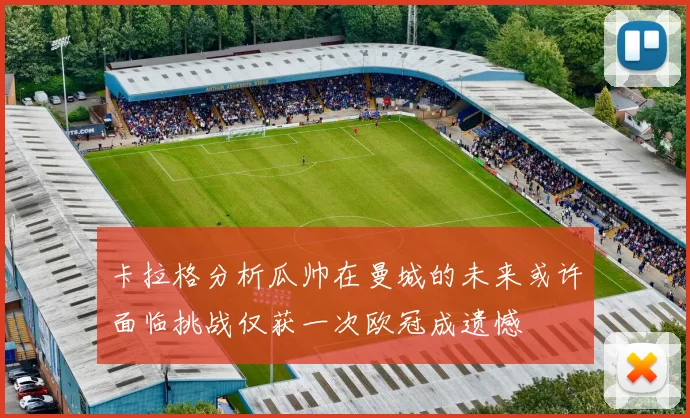 卡拉格分析瓜帅在曼城的未来或许面临挑战仅获一次欧冠成遗憾