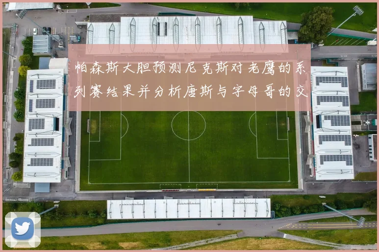 帕森斯大胆预测尼克斯对老鹰的系列赛结果并分析唐斯与字母哥的交易可能性