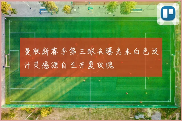 曼联新赛季第三球衣曝光米白色设计灵感源自兰开夏玫瑰