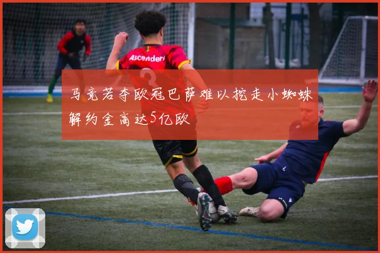 马竞若夺欧冠巴萨难以挖走小蜘蛛解约金高达5亿欧