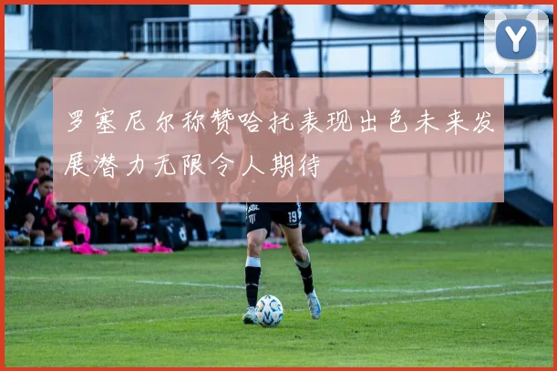 罗塞尼尔称赞哈托表现出色未来发展潜力无限令人期待