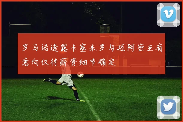 罗马诺透露卡塞米罗与迈阿密互有意向仅待薪资细节确定