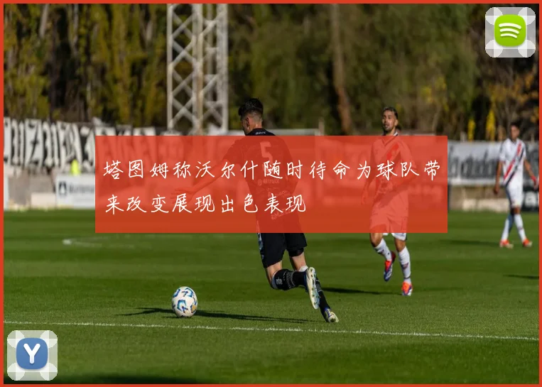 塔图姆称沃尔什随时待命为球队带来改变展现出色表现